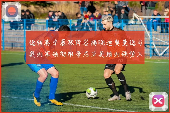 德转赛季暴涨阵容揭晓迪奥曼德与奥利塞领衔维蒂尼亚奥赖利强势入选