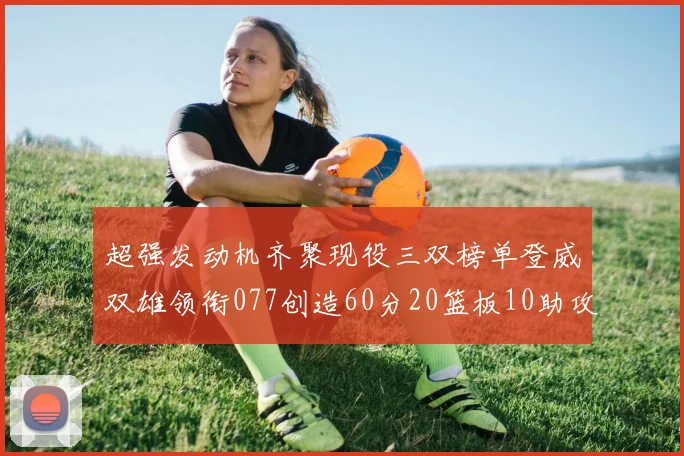 超强发动机齐聚现役三双榜单登威双雄领衔077创造60分20篮板10助攻奇迹
