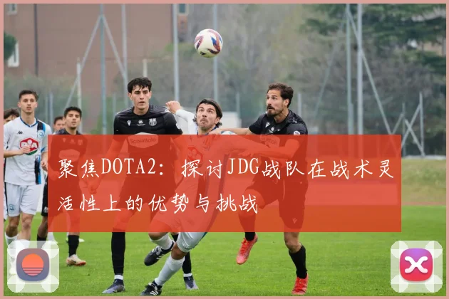 聚焦DOTA2：探讨JDG战队在战术灵活性上的优势与挑战