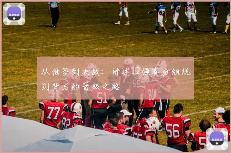 从抽签到决战：讲述12强赛分组规则背后的晋级之路