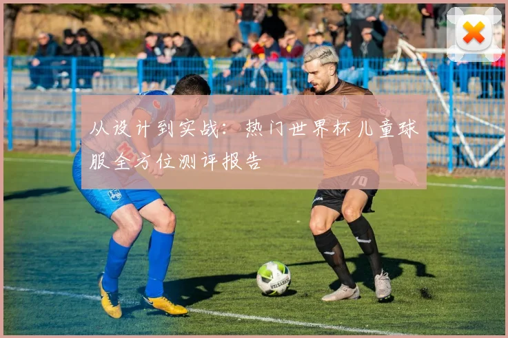 从设计到实战：热门世界杯儿童球服全方位测评报告