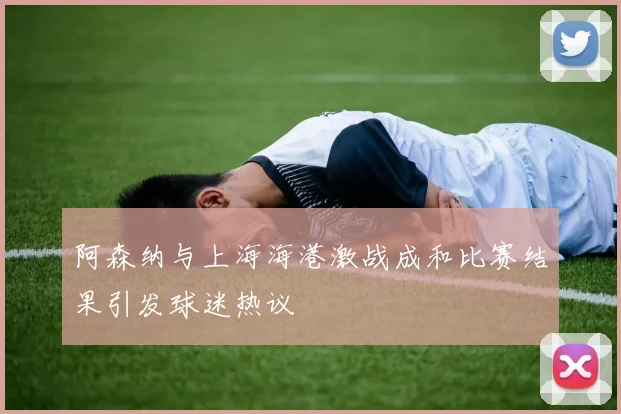阿森纳与上海海港激战成和比赛结果引发球迷热议