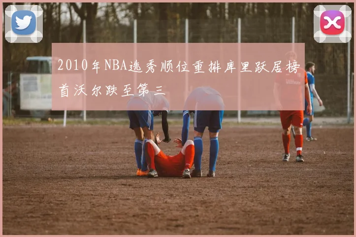 2010年NBA选秀顺位重排库里跃居榜首沃尔跌至第三