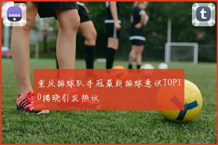 重庆排球队夺冠最新排球意识TOP10揭晓引发热议