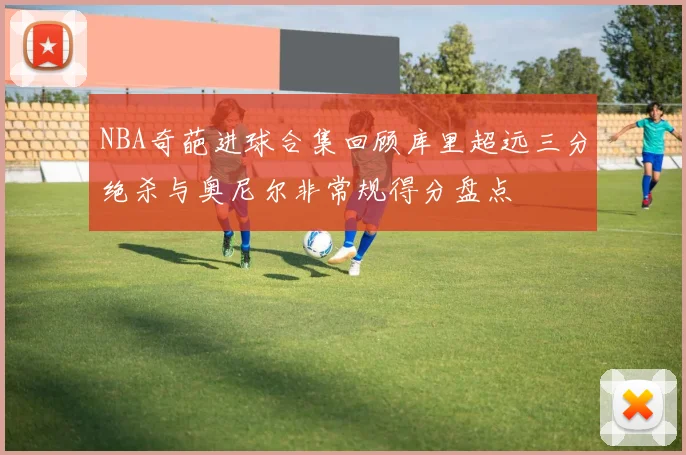 NBA奇葩进球合集回顾库里超远三分绝杀与奥尼尔非常规得分盘点