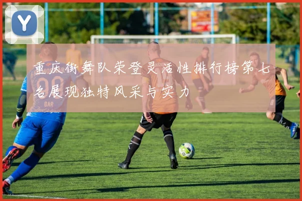 重庆街舞队荣登灵活性排行榜第七名展现独特风采与实力