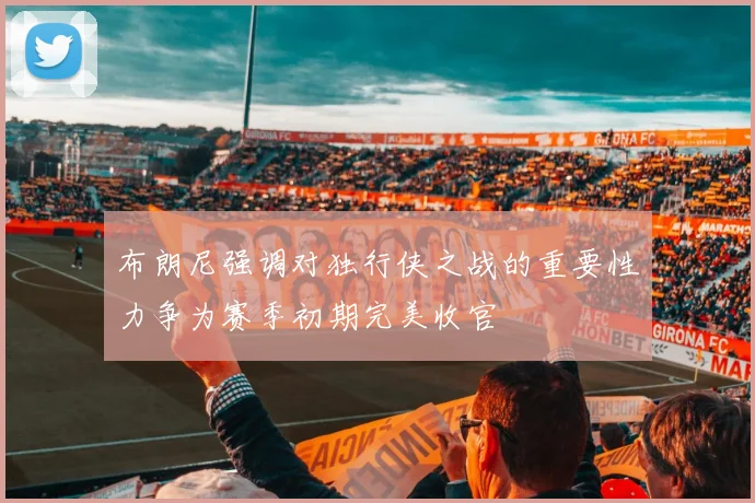 布朗尼强调对独行侠之战的重要性力争为赛季初期完美收官