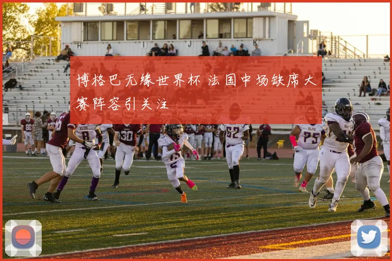 博格巴无缘世界杯 法国中场缺席大赛阵容引关注