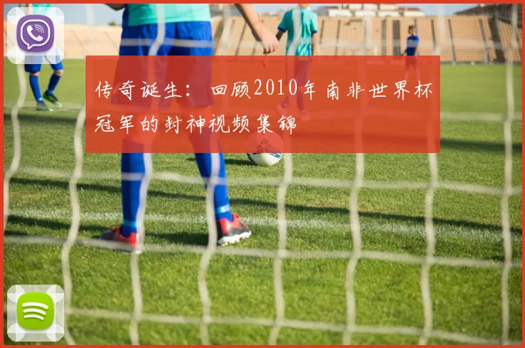 传奇诞生：回顾2010年南非世界杯冠军的封神视频集锦