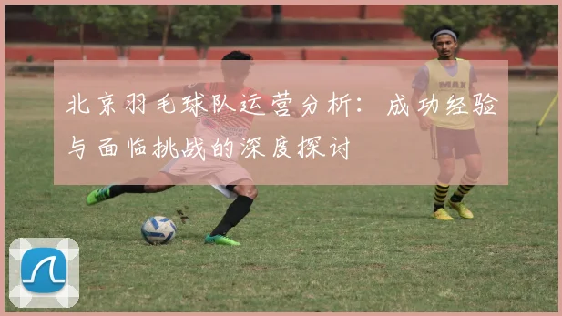 北京羽毛球队运营分析：成功经验与面临挑战的深度探讨